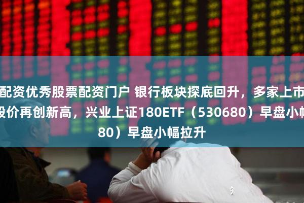 配资优秀股票配资门户 银行板块探底回升，多家上市银行股价再创新高，兴业上证180ETF（530680）早盘小幅拉升
