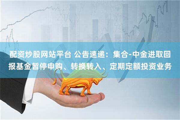 配资炒股网站平台 公告速递：集合-中金进取回报基金暂停申购、转换转入、定期定额投资业务