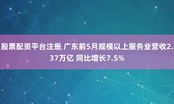 股票配资平台注册 广东前5月规模以上服务业营收2.37万亿 同比增长7.5%