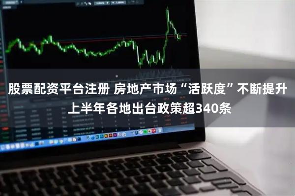 股票配资平台注册 房地产市场“活跃度”不断提升 上半年各地出台政策超340条