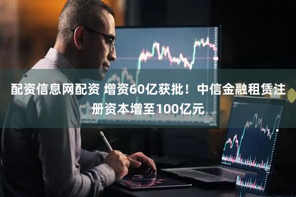 配资信息网配资 增资60亿获批！中信金融租赁注册资本增至100亿元