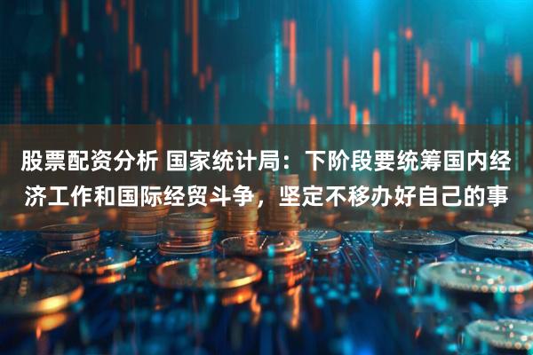 股票配资分析 国家统计局：下阶段要统筹国内经济工作和国际经贸斗争，坚定不移办好自己的事