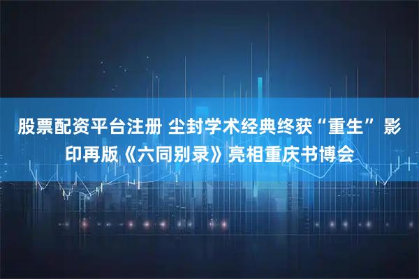 股票配资平台注册 尘封学术经典终获“重生” 影印再版《六同别录》亮相重庆书博会