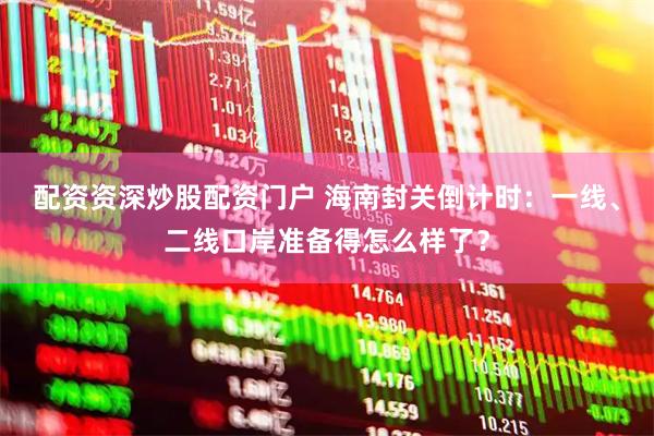 配资资深炒股配资门户 海南封关倒计时：一线、二线口岸准备得怎么样了？