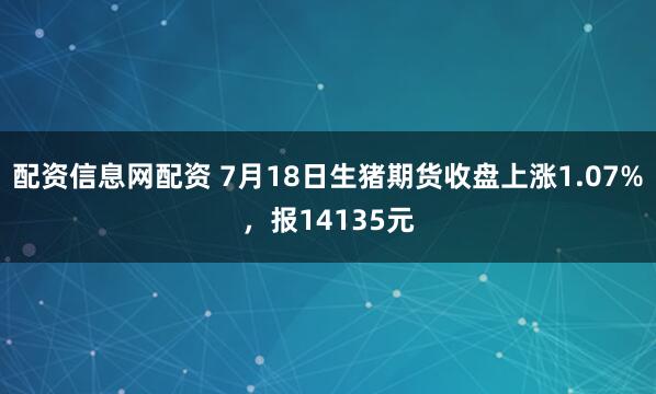配资信息网配资 7月18日生猪期货收盘上涨1.07%，报14135元