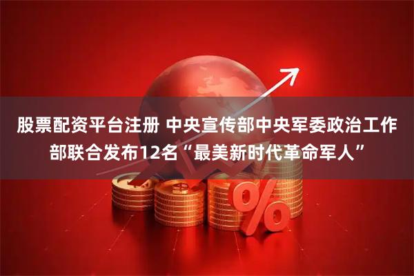 股票配资平台注册 中央宣传部　中央军委政治工作部联合发布12名“最美新时代革命军人”