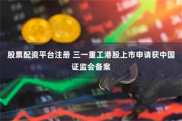 股票配资平台注册 三一重工港股上市申请获中国证监会备案