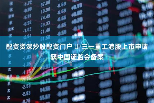 配资资深炒股配资门户 ​三一重工港股上市申请获中国证监会备案